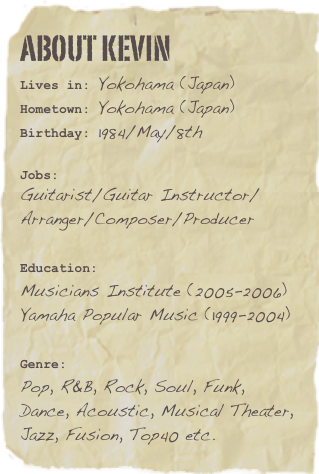About kevin
Lives in: Yokohama (Japan)
Hometown: Yokohama (Japan)
Birthday: 1984/May/8th

Jobs: 
Guitarist/Guitar Instructor/Arranger/Composer/Producer

Education:  
Musicians Institute (2005-2006)
Yamaha Popular Music (1999-2004)

Genre:  
Pop, R&B, Rock, Soul, Funk, Dance, Acoustic, Musical Theater, Jazz, Fusion, Top40 etc.