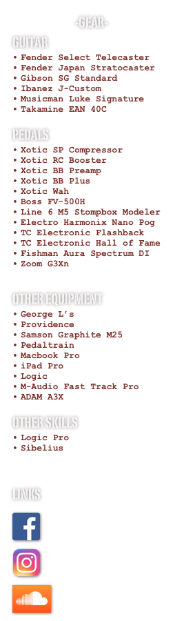 -Gear-
Guitar
Fender Select Telecaster
Fender Japan Stratocaster
Gibson SG Standard
Ibanez J-Custom
Musicman Luke Signature
Takamine EAN 40C

Pedals
Xotic SP Compressor
Xotic RC Booster
Xotic BB Preamp
Xotic BB Plus
Xotic Wah
Boss FV-500H
Line 6 M5 Stompbox Modeler
Electro Harmonix Nano Pog
TC Electronic Flashback
TC Electronic Hall of Fame
Fishman Aura Spectrum DI
Zoom G3Xn

Other Equipment
George L’s 
Providence 
Samson Graphite M25
Pedaltrain
Macbook Pro
iPad Pro
Logic
M-Audio Fast Track Pro
ADAM A3X

Other skills
Logic Pro
Sibelius



Links
￼
￼
￼